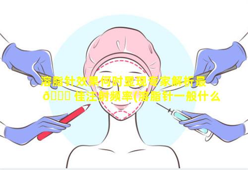 溶脂针效果何时显现专家解析最 🐛 佳注射频率(溶脂针一般什么价 🌵 位)